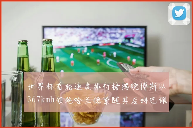 世界杯首轮速度排行榜揭晓博斯以367kmh领跑哈兰德紧随其后姆巴佩位列第九