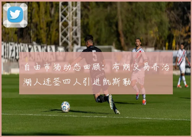 自由市场动态回顾：布朗交易乔治湖人连签四人引进凯斯勒
