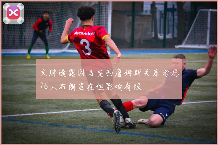 文胖透露因马克西詹姆斯关系考虑76人布朗虽在但影响有限