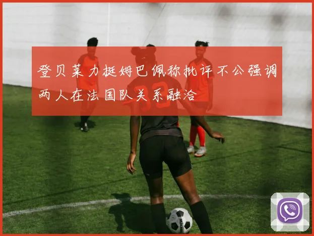 登贝莱力挺姆巴佩称批评不公强调两人在法国队关系融洽