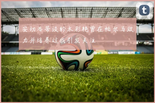 安切洛蒂谈铃木彩艳曾在帕尔马效力并培养过我引发关注