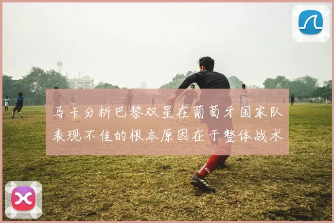 马卡分析巴黎双星在葡萄牙国家队表现不佳的根本原因在于整体战术体系问题