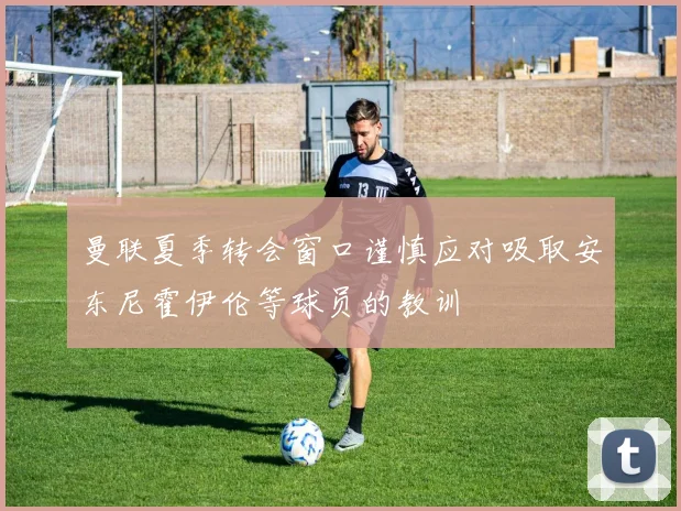 曼联夏季转会窗口谨慎应对吸取安东尼霍伊伦等球员的教训