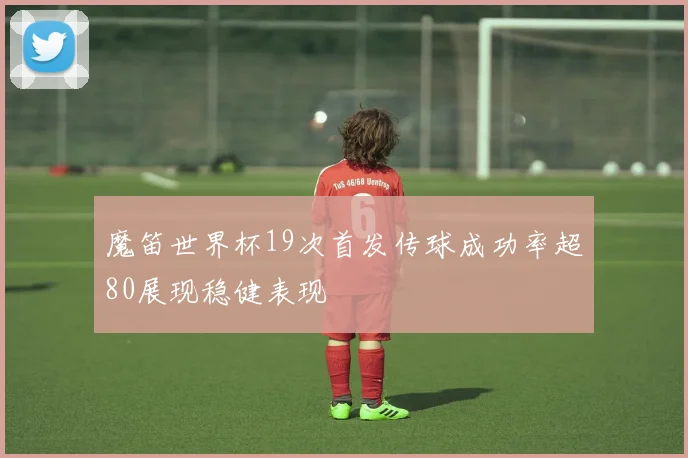 魔笛世界杯19次首发传球成功率超80展现稳健表现