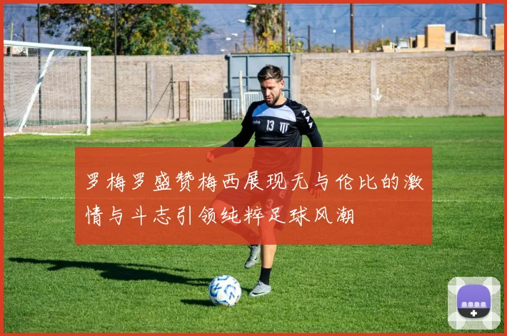 罗梅罗盛赞梅西展现无与伦比的激情与斗志引领纯粹足球风潮