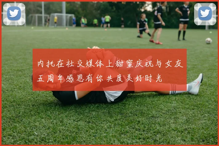 内托在社交媒体上甜蜜庆祝与女友五周年感恩有你共度美好时光