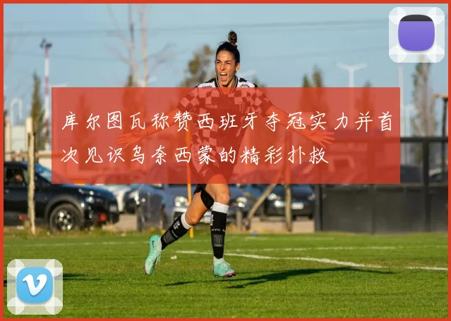 库尔图瓦称赞西班牙夺冠实力并首次见识乌奈西蒙的精彩扑救