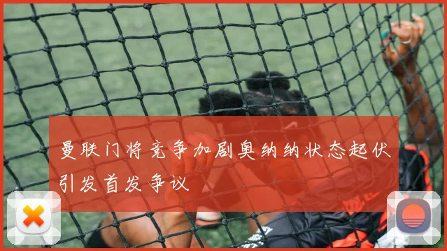 曼联门将竞争加剧奥纳纳状态起伏引发首发争议